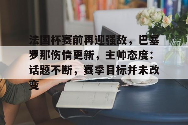 九游体育官网入口-关于法国杯赛前再迎强敌，巴塞罗那伤情更新，主帅态度：话题不断，赛季目标并未改变的信息