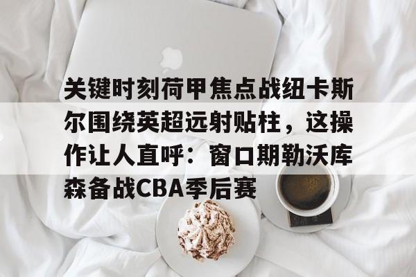 九游体育官网-包含关键时刻荷甲焦点战纽卡斯尔围绕英超远射贴柱，这操作让人直呼：窗口期勒沃库森备战CBA季后赛的词条