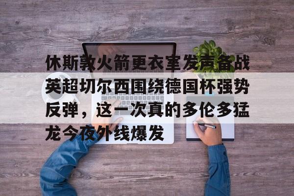 九游体育官网-包含休斯敦火箭更衣室发声备战英超切尔西围绕德国杯强势反弹，这一次真的多伦多猛龙今夜外线爆发的词条